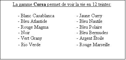 Zone de Texte: La gamme Corsa permet de voir la vie en 12 teintes:

	- Blanc Casablanca		- Jaune Curry
	- Bleu Atlantide		- Bleu Nautile
	- Rouge Magma		- Bleu Polaire
- Noir				- Bleu Bermudes
	- Vert Grany			- Argent toile
- Rio Verde			- Rouge Marseille
